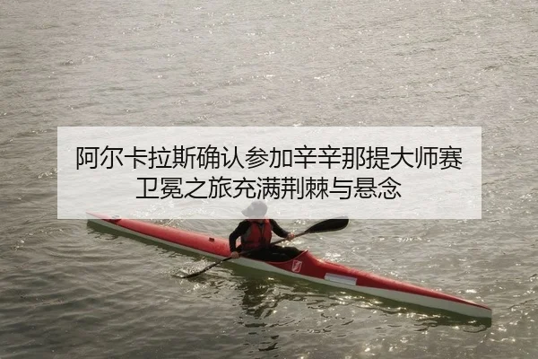 阿尔卡拉斯确认参加辛辛那提大师赛 卫冕之旅充满荆棘与悬念